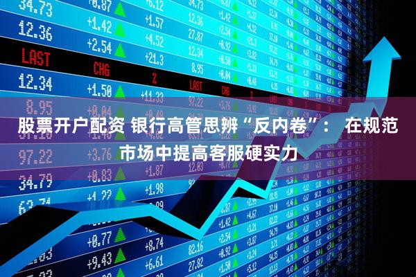 股票开户配资 银行高管思辨“反内卷”： 在规范市场中提高客服硬实力