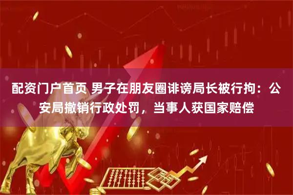 配资门户首页 男子在朋友圈诽谤局长被行拘：公安局撤销行政处罚，当事人获国家赔偿