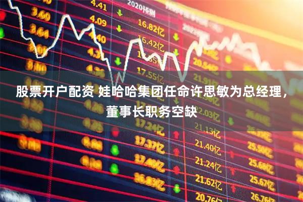 股票开户配资 娃哈哈集团任命许思敏为总经理，董事长职务空缺