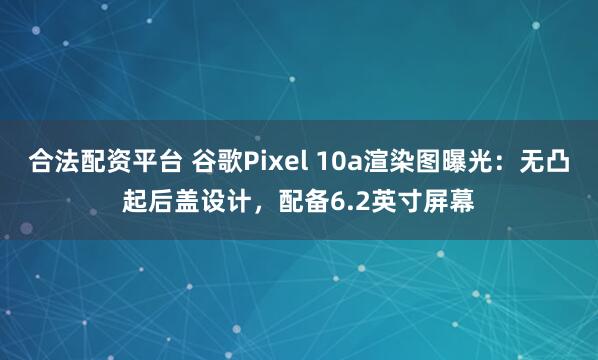 合法配资平台 谷歌Pixel 10a渲染图曝光：无凸起后盖设计，配备6.2英寸屏幕