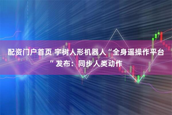 配资门户首页 宇树人形机器人“全身遥操作平台”发布：同步人类动作