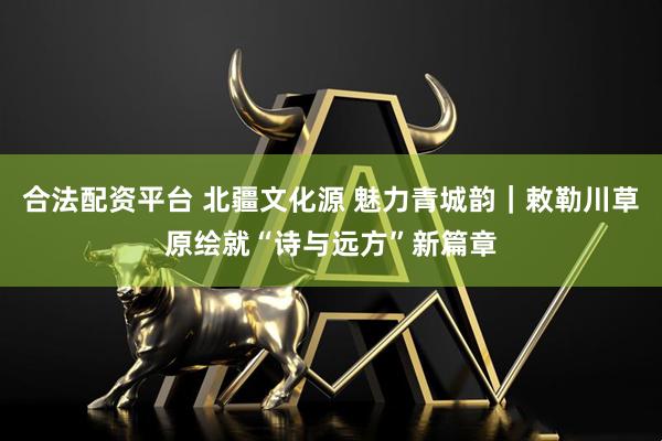 合法配资平台 北疆文化源 魅力青城韵｜敕勒川草原绘就“诗与远方”新篇章