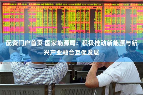 配资门户首页 国家能源局：积极推动新能源与新兴产业融合互促发展