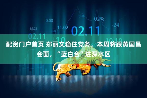 配资门户首页 郑丽文稳住党务，本周将跟黄国昌会面，“蓝白合”进深水区