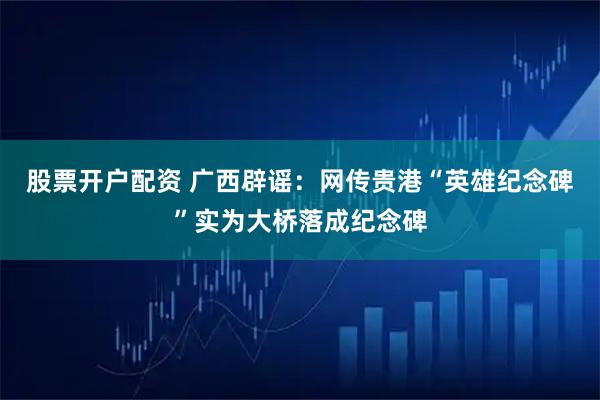 股票开户配资 广西辟谣：网传贵港“英雄纪念碑”实为大桥落成纪念碑