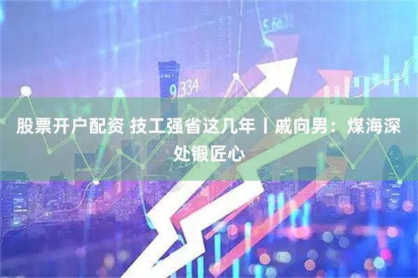 股票开户配资 技工强省这几年丨戚向男：煤海深处锻匠心