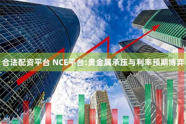合法配资平台 NCE平台:贵金属承压与利率预期博弈