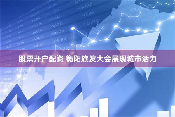 股票开户配资 衡阳旅发大会展现城市活力