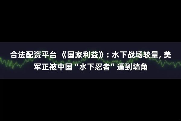 合法配资平台 《国家利益》: 水下战场较量, 美军正被中国“水下忍者”逼到墙角