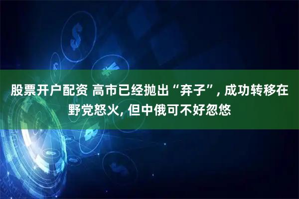 股票开户配资 高市已经抛出“弃子”, 成功转移在野党怒火, 但中俄可不好忽悠