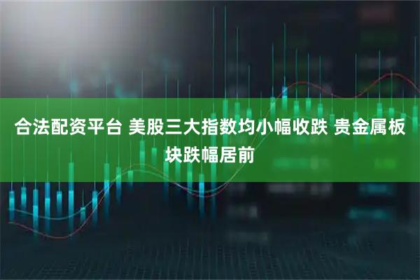合法配资平台 美股三大指数均小幅收跌 贵金属板块跌幅居前