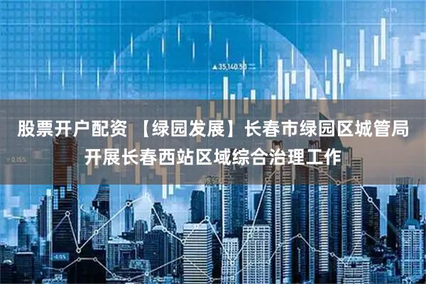 股票开户配资 【绿园发展】长春市绿园区城管局开展长春西站区域综合治理工作