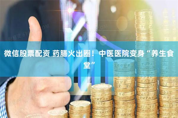 微信股票配资 药膳火出圈！中医医院变身“养生食堂”