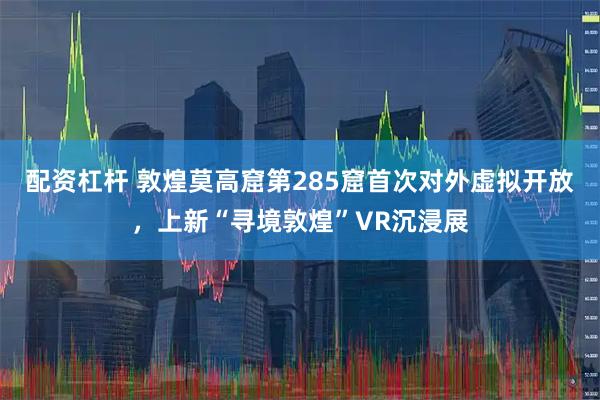 配资杠杆 敦煌莫高窟第285窟首次对外虚拟开放，上新“寻境敦煌”VR沉浸展
