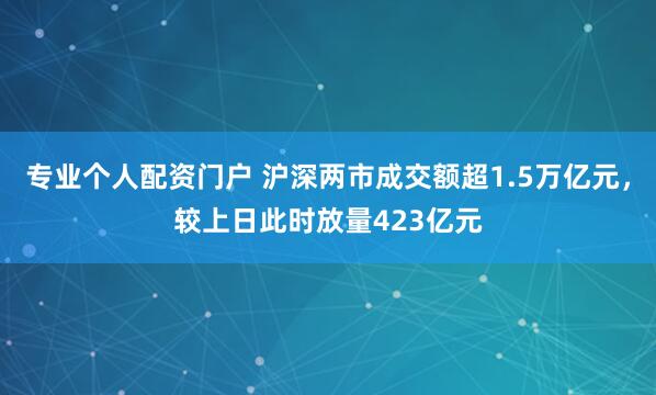专业个人配资门户 沪深两市成交额超1.5万亿元，较上日此时放量423亿元