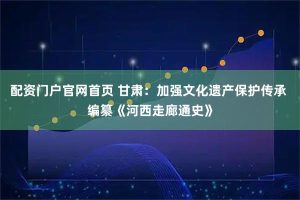 配资门户官网首页 甘肃：加强文化遗产保护传承 编纂《河西走廊通史》