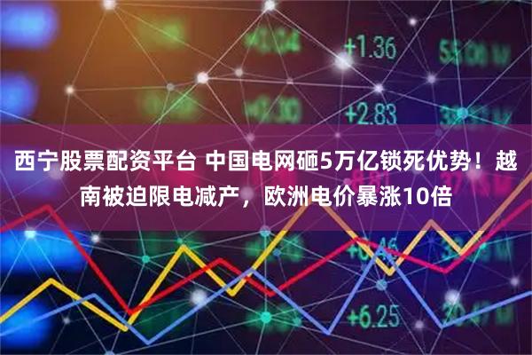 西宁股票配资平台 中国电网砸5万亿锁死优势！越南被迫限电减产，欧洲电价暴涨10倍