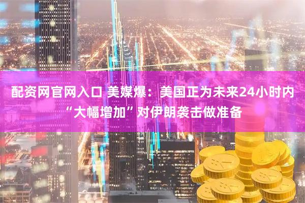 配资网官网入口 美媒爆：美国正为未来24小时内“大幅增加”对伊朗袭击做准备