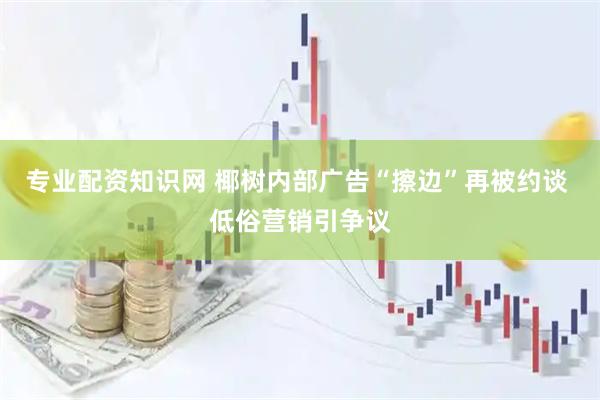 专业配资知识网 椰树内部广告“擦边”再被约谈 低俗营销引争议