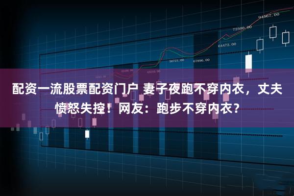 配资一流股票配资门户 妻子夜跑不穿内衣，丈夫愤怒失控！网友：跑步不穿内衣？