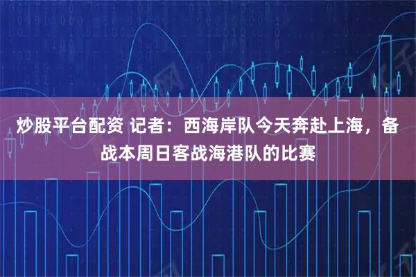 炒股平台配资 记者：西海岸队今天奔赴上海，备战本周日客战海港队的比赛