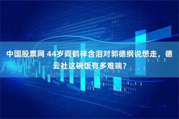 中国股票网 44岁阎鹤祥含泪对郭德纲说想走，德云社这碗饭有多难端？