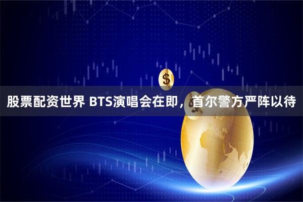 股票配资世界 BTS演唱会在即，首尔警方严阵以待