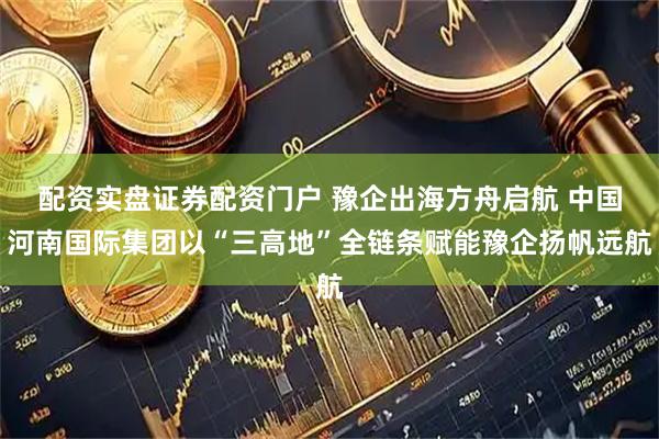 配资实盘证券配资门户 豫企出海方舟启航 中国河南国际集团以“三高地”全链条赋能豫企扬帆远航