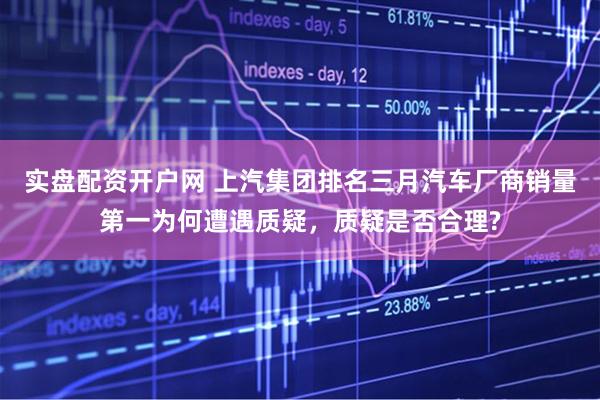 实盘配资开户网 上汽集团排名三月汽车厂商销量第一为何遭遇质疑，质疑是否合理?