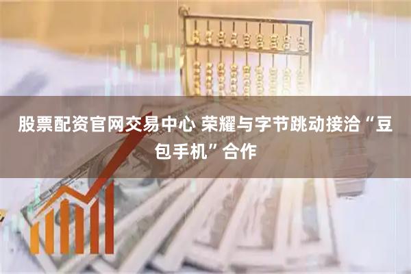 股票配资官网交易中心 荣耀与字节跳动接洽“豆包手机”合作
