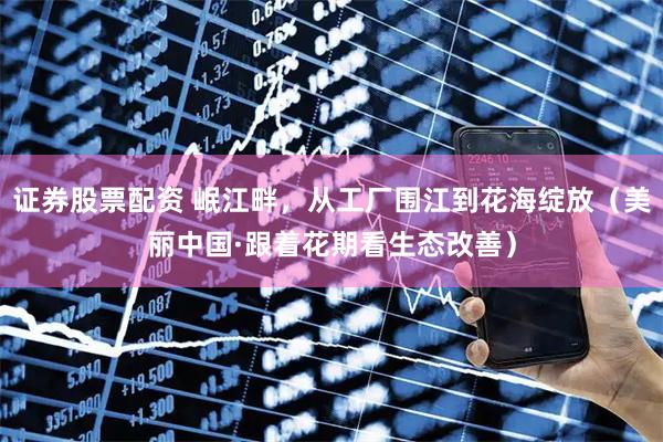 证券股票配资 岷江畔，从工厂围江到花海绽放（美丽中国·跟着花期看生态改善）