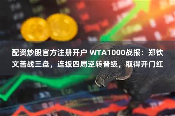 配资炒股官方注册开户 WTA1000战报：郑钦文苦战三盘，连扳四局逆转晋级，取得开门红