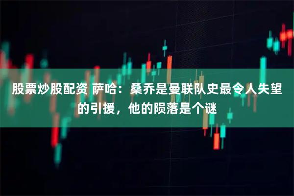股票炒股配资 萨哈：桑乔是曼联队史最令人失望的引援，他的陨落是个谜
