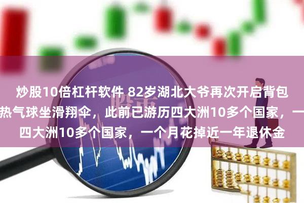炒股10倍杠杆软件 82岁湖北大爷再次开启背包环球之旅，在土耳其乘热气球坐滑翔伞，此前已游历四大洲10多个国家，一个月花掉近一年退休金