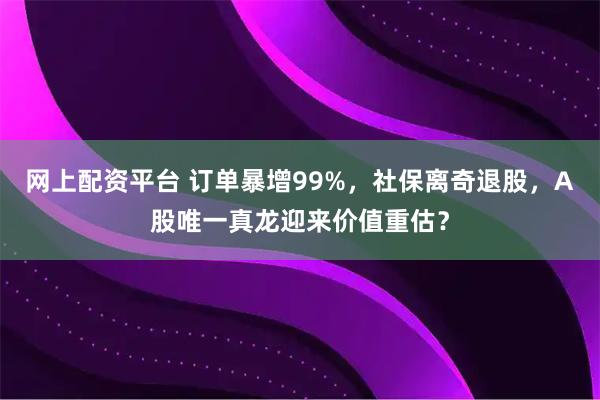 网上配资平台 订单暴增99%，社保离奇退股，A股唯一真龙迎来价值重估？